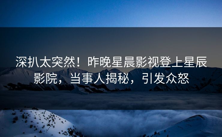 深扒太突然!昨晚星晨影视登上星辰影院,当事人揭秘,引发众怒