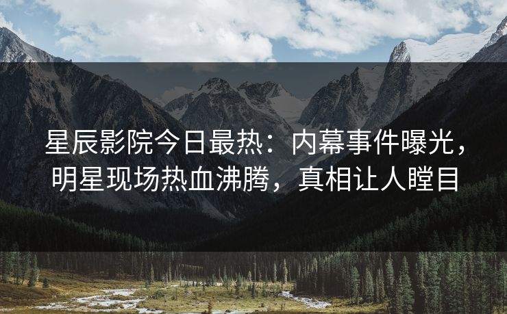 星辰影院今日最热：内幕事件曝光，明星现场热血沸腾，真相让人瞠目