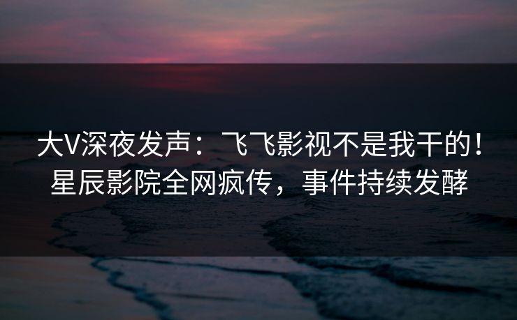 大V深夜发声:飞飞影视不是我干的!星辰影院全网疯传,事件持续发酵