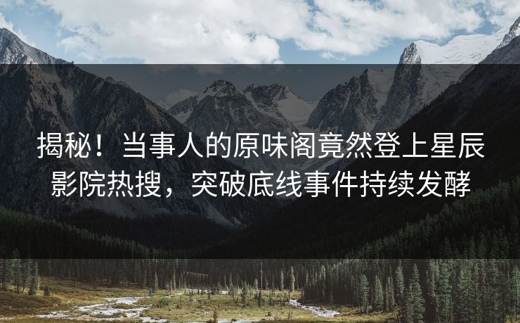 揭秘！当事人的原味阁竟然登上星辰影院热搜，突破底线事件持续发酵