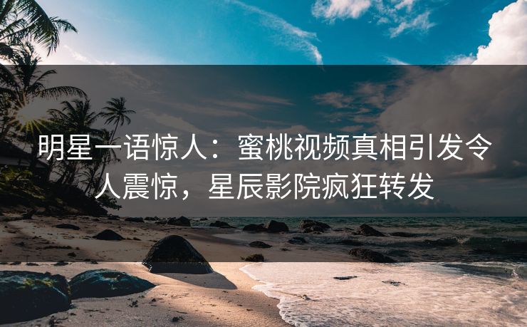明星一语惊人：蜜桃视频真相引发令人震惊，星辰影院疯狂转发