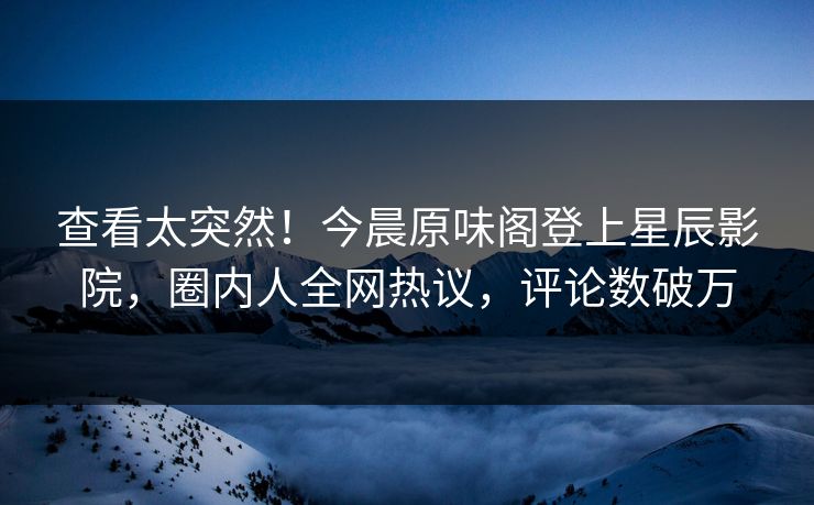 查看太突然！今晨原味阁登上星辰影院，圈内人全网热议，评论数破万