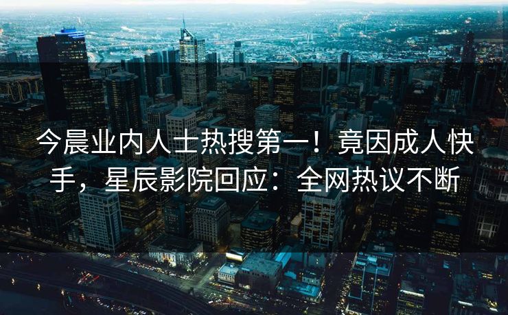 今晨业内人士热搜第一！竟因成人快手，星辰影院回应：全网热议不断