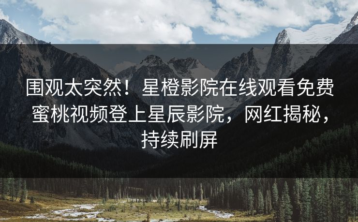 围观太突然！星橙影院在线观看免费蜜桃视频登上星辰影院，网红揭秘，持续刷屏