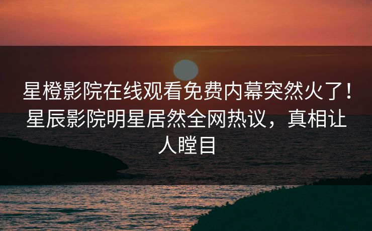 星橙影院在线观看免费内幕突然火了！星辰影院明星居然全网热议，真相让人瞠目