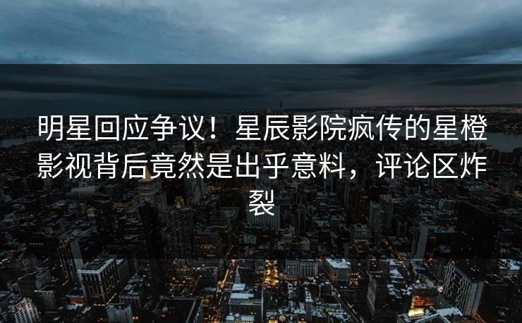 明星回应争议！星辰影院疯传的星橙影视背后竟然是出乎意料，评论区炸裂
