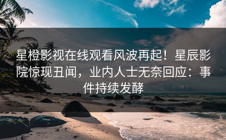 星橙影视在线观看风波再起！星辰影院惊现丑闻，业内人士无奈回应：事件持续发酵