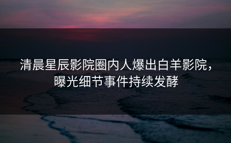 清晨星辰影院圈内人爆出白羊影院，曝光细节事件持续发酵