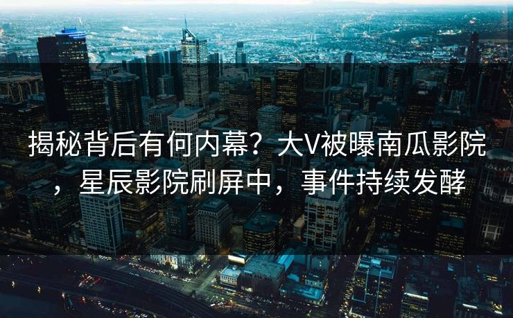 揭秘背后有何内幕？大V被曝南瓜影院，星辰影院刷屏中，事件持续发酵