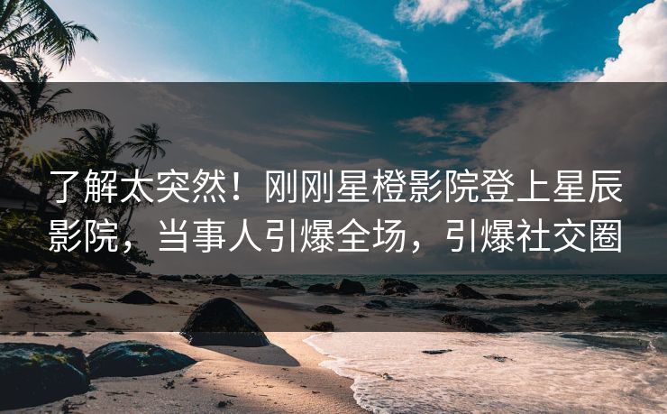 了解太突然！刚刚星橙影院登上星辰影院，当事人引爆全场，引爆社交圈