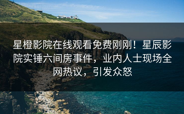 星橙影院在线观看免费刚刚！星辰影院实锤六间房事件，业内人士现场全网热议，引发众怒
