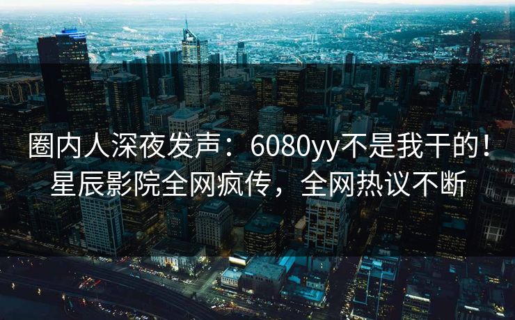 圈内人深夜发声：6080yy不是我干的！星辰影院全网疯传，全网热议不断