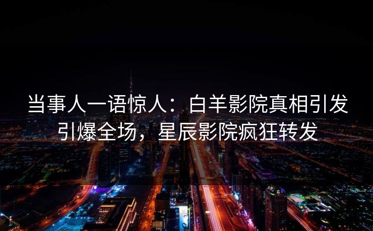 当事人一语惊人：白羊影院真相引发引爆全场，星辰影院疯狂转发