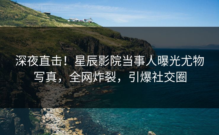 深夜直击!星辰影院当事人曝光尤物写真,全网炸裂,引爆社交圈