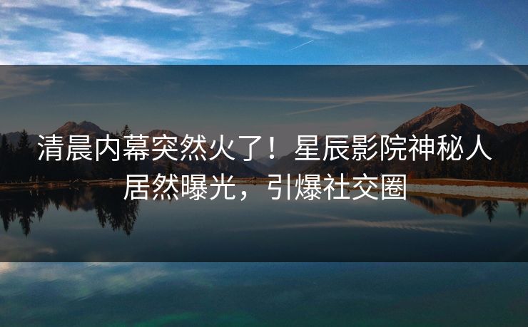 清晨内幕突然火了!星辰影院神秘人居然曝光,引爆社交圈