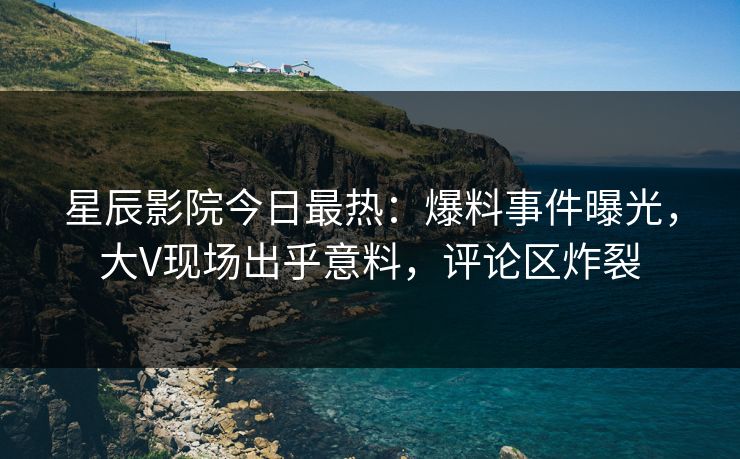 星辰影院今日最热：爆料事件曝光，大V现场出乎意料，评论区炸裂