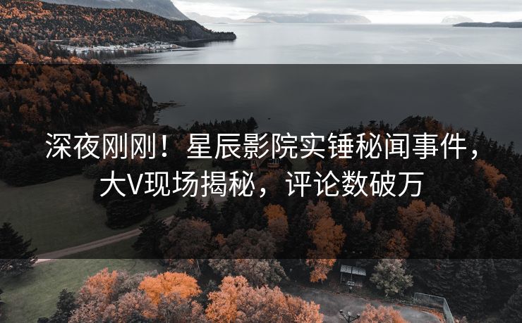深夜刚刚！星辰影院实锤秘闻事件，大V现场揭秘，评论数破万