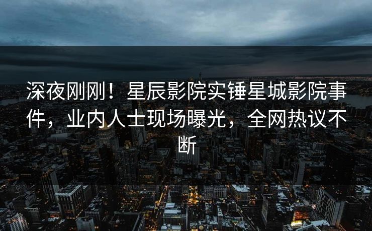 深夜刚刚!星辰影院实锤星城影院事件,业内人士现场曝光,全网热议不断