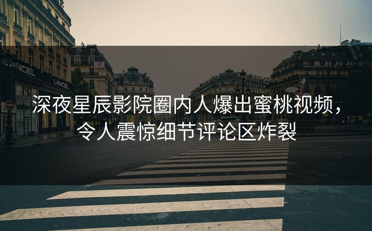 深夜星辰影院圈内人爆出蜜桃视频，令人震惊细节评论区炸裂