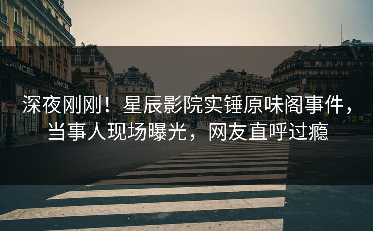 深夜刚刚！星辰影院实锤原味阁事件，当事人现场曝光，网友直呼过瘾