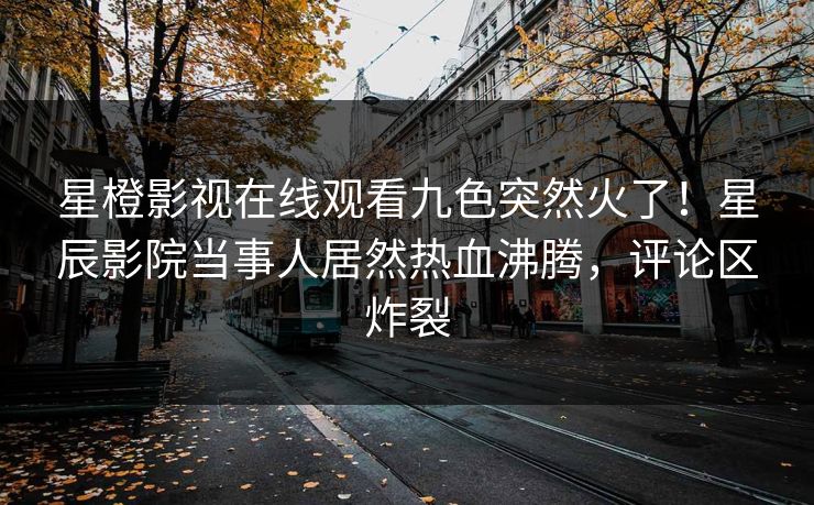 星橙影视在线观看九色突然火了！星辰影院当事人居然热血沸腾，评论区炸裂
