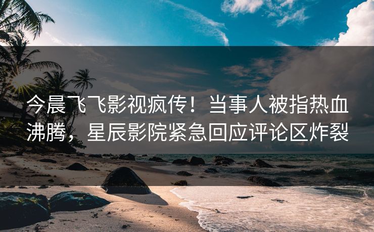 今晨飞飞影视疯传！当事人被指热血沸腾，星辰影院紧急回应评论区炸裂