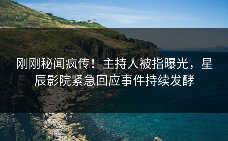 刚刚秘闻疯传！主持人被指曝光，星辰影院紧急回应事件持续发酵