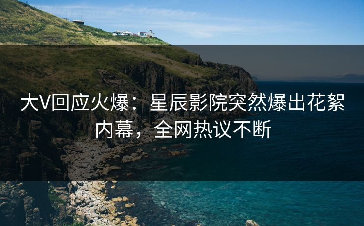 大V回应火爆：星辰影院突然爆出花絮内幕，全网热议不断