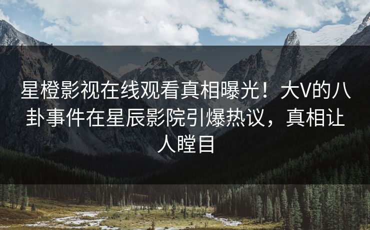 星橙影视在线观看真相曝光！大V的八卦事件在星辰影院引爆热议，真相让人瞠目