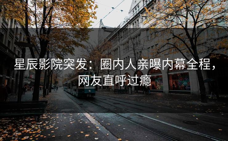 星辰影院突发：圈内人亲曝内幕全程，网友直呼过瘾