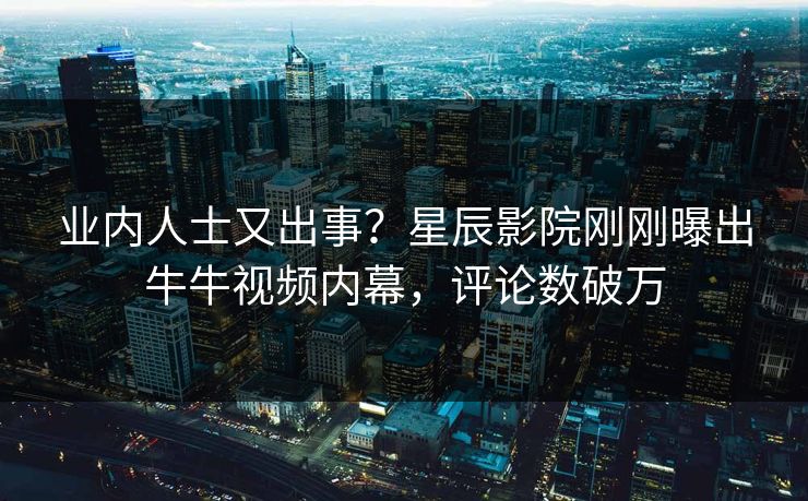业内人士又出事？星辰影院刚刚曝出牛牛视频内幕，评论数破万