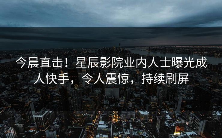 今晨直击！星辰影院业内人士曝光成人快手，令人震惊，持续刷屏