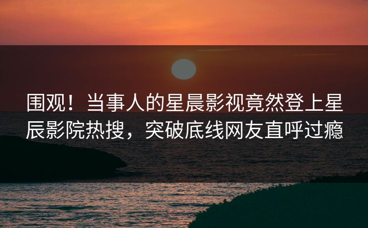 围观！当事人的星晨影视竟然登上星辰影院热搜，突破底线网友直呼过瘾