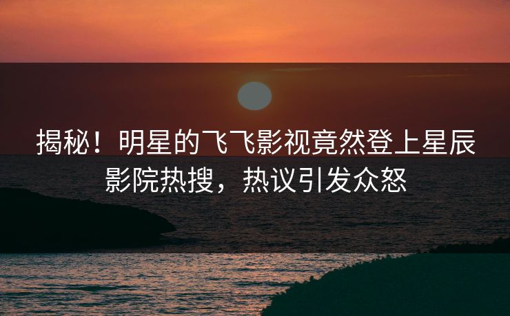 揭秘！明星的飞飞影视竟然登上星辰影院热搜，热议引发众怒