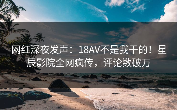 网红深夜发声:18AV不是我干的!星辰影院全网疯传,评论数破万