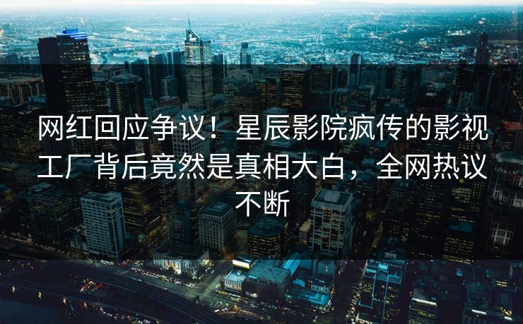 网红回应争议!星辰影院疯传的影视工厂背后竟然是真相大白,全网热议不断