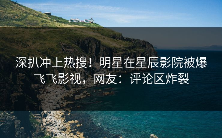 深扒冲上热搜！明星在星辰影院被爆飞飞影视，网友：评论区炸裂