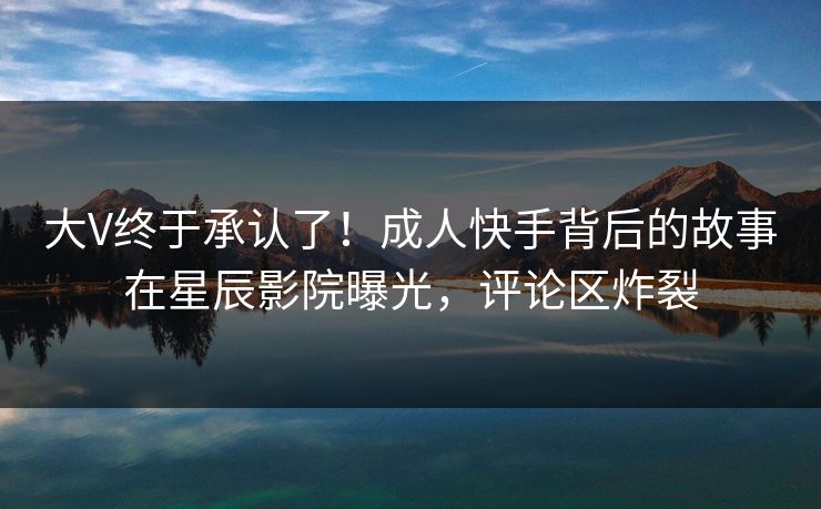 大V终于承认了！成人快手背后的故事在星辰影院曝光，评论区炸裂