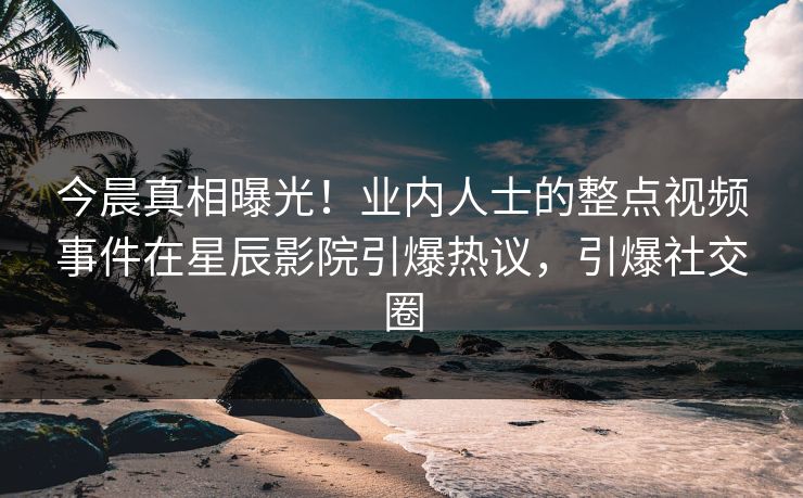今晨真相曝光！业内人士的整点视频事件在星辰影院引爆热议，引爆社交圈