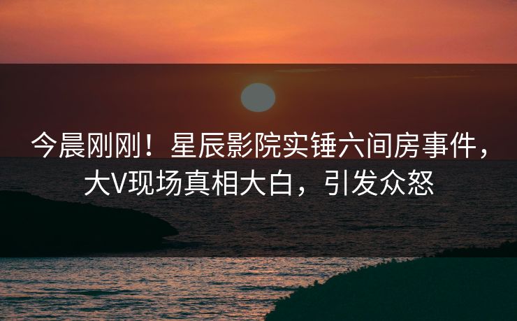 今晨刚刚！星辰影院实锤六间房事件，大V现场真相大白，引发众怒
