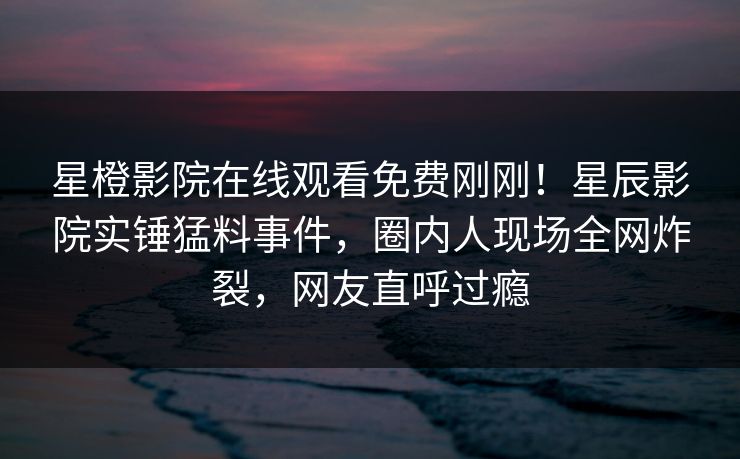 星橙影院在线观看免费刚刚！星辰影院实锤猛料事件，圈内人现场全网炸裂，网友直呼过瘾