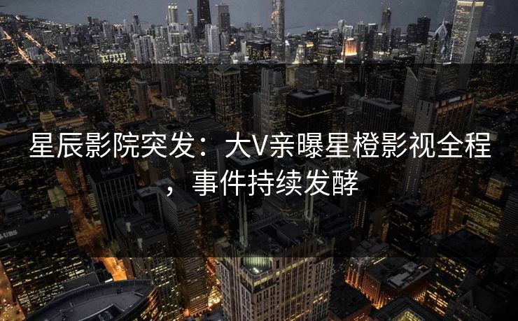 星辰影院突发：大V亲曝星橙影视全程，事件持续发酵