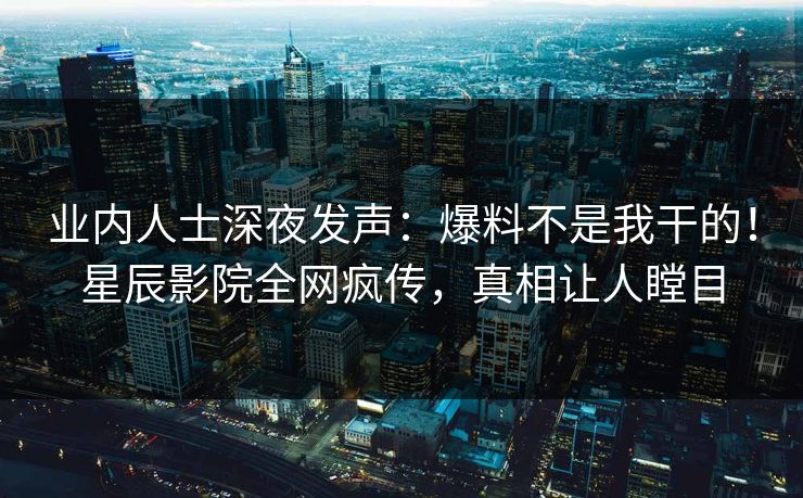 业内人士深夜发声：爆料不是我干的！星辰影院全网疯传，真相让人瞠目