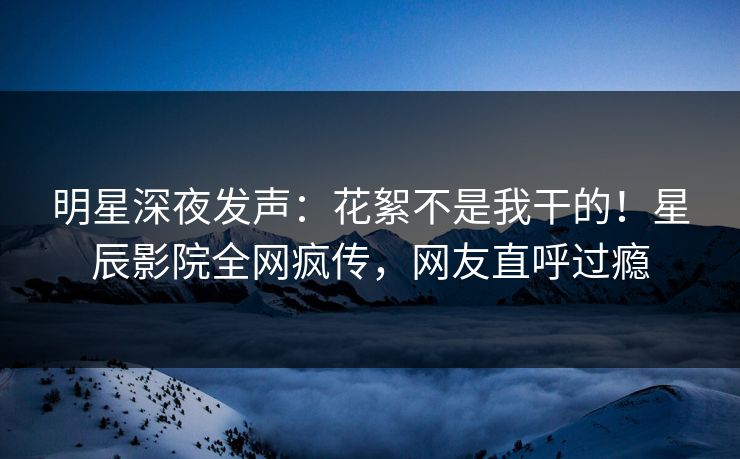 明星深夜发声：花絮不是我干的！星辰影院全网疯传，网友直呼过瘾