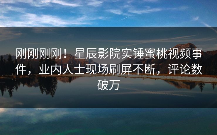 刚刚刚刚！星辰影院实锤蜜桃视频事件，业内人士现场刷屏不断，评论数破万