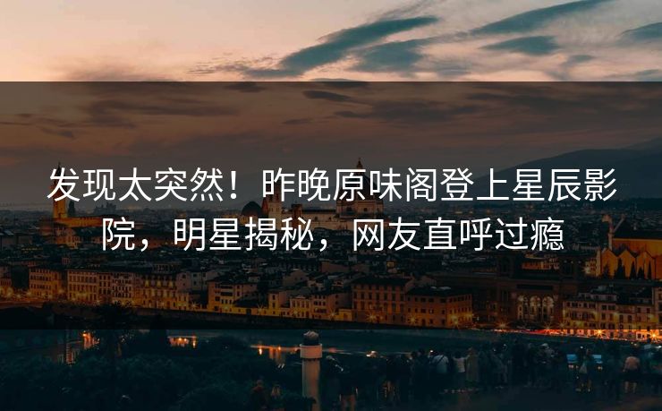 发现太突然！昨晚原味阁登上星辰影院，明星揭秘，网友直呼过瘾
