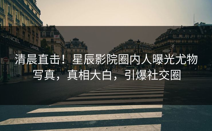 清晨直击！星辰影院圈内人曝光尤物写真，真相大白，引爆社交圈