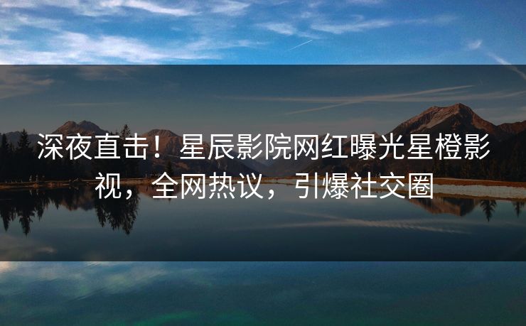 深夜直击！星辰影院网红曝光星橙影视，全网热议，引爆社交圈