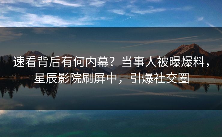 速看背后有何内幕?当事人被曝爆料,星辰影院刷屏中,引爆社交圈