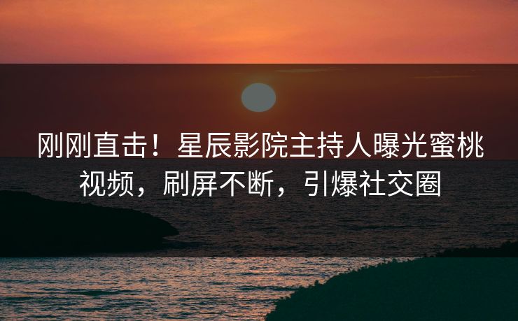 刚刚直击！星辰影院主持人曝光蜜桃视频，刷屏不断，引爆社交圈